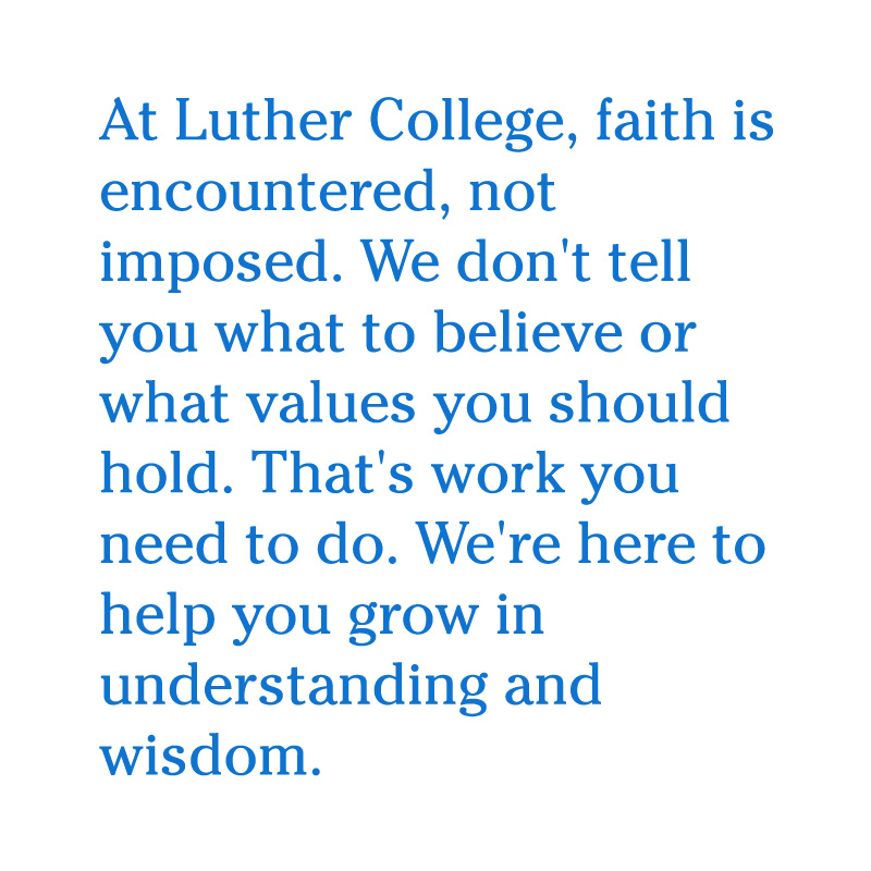 At Luther College, faith is encountered, not imposed. We don't tell you what to believe or what values you should hold. That's work you need to do. We're here to help you grow in understanding and wisdom.